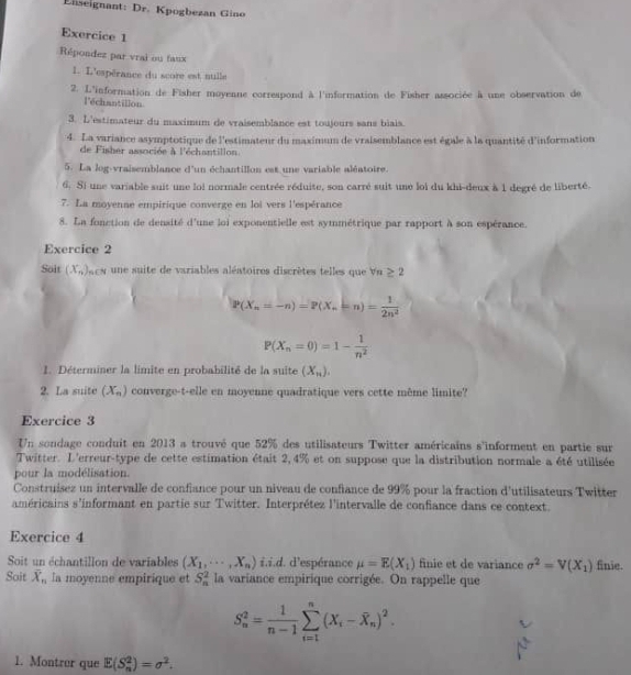 Eniseignant: Dr. Kpogbezan Gino
Exercice 1
Répondez par vrai ou faux
1. L'espérance du score est nulle
2. L'information de Fisher moyenne correspond à l'information de Fisher associée à une observation de
l'échantillon
3. L'estimateur du maximum de vraisemblance est toujours sans biais.
4. La variance asymptotique de l'estimateur du maximum de vraisemblance est égale à la quantité d'information
de Fisher associée à l'échantillon
5. La log-vraisemblance d'un échantillon est une variable aléatoire.
6. Si une variable suit une loi normale centrée réduite, son carré suit une loi du khi-deux à 1 degré de liberté.
7. La moyenne empirique converge en loi vers l'espérance
8. La fonction de densité d'une loi exponentielle est symmétrique par rapport à son espérance.
Exercice 2
Soit (x_n) scs une suite de variables aléatoires discrètes telles que Va ≥ 2
P(X_n=-n)=P(X_n=n)= 1/2n^2 
P(X_n=0)=1- 1/n^2 
1. Déterminer la limite en probabilité de la suite (X_n).
2. La suite (X_n) converge-t-elle en moyenne quadratique vers cette même limite?
Exercice 3
Un sondage conduit en 2013 a trouvé que 52% des utilisateurs Twitter américains s'informent en partie sur
Twitter. L'erreur-type de cette estimation était 2, 4% et on suppose que la distribution normale a été utilisée
pour la modélisation.
Construisez un intervalle de confiance pour un niveau de confiance de 99% pour la fraction d'utilisateurs Twitter
américains s'informant en partie sur Twitter. Interprétez l'intervalle de confiance dans ce context.
Exercice 4
Soit un échantillon de variables (X_1,·s ,X_n) i.i.d. d'espérance mu =E(X_1) finie et de variance sigma^2=V(X_1) finie.
Soit overline X_n la moyenne empirique et S_n^(2 la variance empirique corrigée. On rappelle que
S_n^2=frac 1)n-1sumlimits _(i=1)^n(X_i-widehat X_n)^2.
1. Montrer que E(S_n^(2)=sigma ^2).