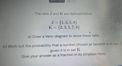 — 
The sets J and K are defined below.
J= 1,3,5,8
K= 2,3,5,7,8
+ 
a) Draw a Venn diagram to show these sets. 
b) Work out the probability that a number chosen at random is in set .] 
, given it is in set K. 
Give your answer as a fraction in its simplest form.