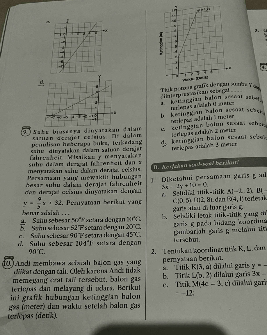 Titik potong grafikumbu Y dap
diinterprestasikan sebagai . . . .
a. ketinggian balon sesaat sebel
terlepas adalah 0 meter
b. ketinggian balon sesaat sebelu
terlepas adalah 1 meter
9.) Suhu biasanya dinyatakan dalam c. ketinggian balon sesaat sebelw
satuan derajat celsius. Di dalam terlepas adalah 2 meter
penulisan beberapa buku, terkadang d ketinggian balon sesaat sebel
suhu dinyatakan dalam satuan derajat terlepas adalah 3 meter
fahrenheit. Misalkan y menyatakan
suhu dalam derajat fahrenheit dan x
menyatakan suhu dalam derajat celsius. B. Kerjakan soal-soal berikut!
Persamaan yang mewakili hubungan
besar suhu dalam derajat fahrenheit 1. Diketahui persamaan garis g ad
dan derajat celsius dinyatakan dengan 3x-2y+10=0. A(-2,2),B(-
a. Selidiki titik-titik
C(0,5),D(2,8)
y= 9/5 x+32. Pernyataan berikut yang , dan E(4,1) terletak
benar adalah . . . garis atau di luar garis g.
a. Suhu sebesar 50°F setara dengan 10°C. b. Selidiki letak titik-titik yang di
b. Suhu sebesar 52°F setara dengan 20°C. garis g pada bidang koordina
c. Suhu sebesar 90°F setara dengan 45°C. gambarlah garis g melalui titi
d. Suhu sebesar 104°F setara dengan tersebut.
90°C.
2. Tentukan koordinat titik K, L, dan
10.)Andi membawa sebuah balon gas yang pernyataan berikut.
diikat dengan tali. Oleh karena Andi tidak a. Titik K(3,a) dilalui garis y=-
memegang erat tali tersebut, balon gas b. Titik L(b,2) dilalui garis 3x-
terlepas dan melayang di udara. Berikut c. Titik M(4c-3 ,C ) dilalui gari
ini grafik hubungan ketinggian balon
=-12.
gas (meter) dan waktu setelah balon gas
terlepas (detik).