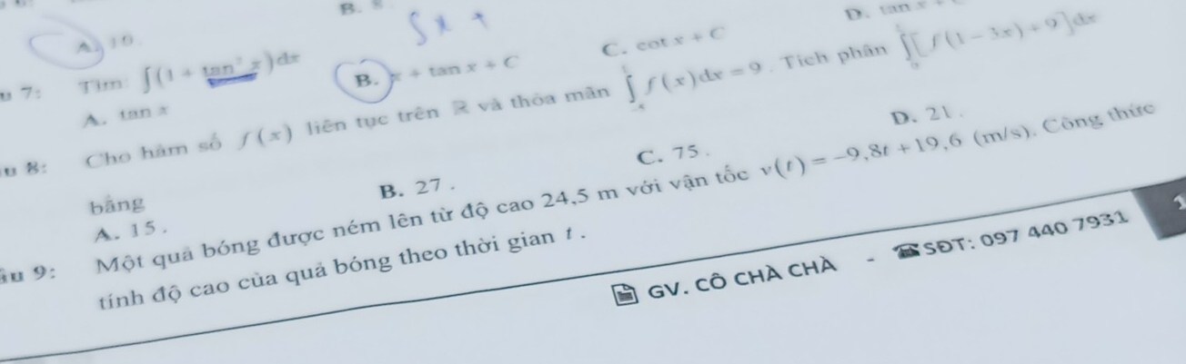 B. 8
D.
A, 10
C. cot x+C
U 7: Tim ∈t (1+tan^7x)dx B. x+tan x+C. Tích phân ,∈tlimits _0^1[f(1-3x)+9]dx
A. tan x
N Cho hàm số f(x) liên tục trên R và thỏa mãn ∈tlimits _(-4)^tf(x)dx=9
v(t)=-9,8t+19,6 (m/s). Công thức
C. 75. D. 21.
bāng
A. 15. B. 27.
âu 9: Một quả bóng được ném lên từ độ cao 24,5 m với vận tốc
GV. CÔ CHÀ CHà - SĐT: 097 440 7931
tính độ cao của quả bóng theo thời gian 1.