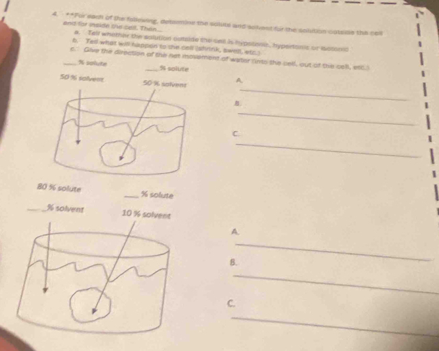 ·**For each of the follewing, determine the solute and solvent for the solution catsise the coll 
and for inside the cell. Then 
a. Telf whether the salution outside the sall is hypstonis, hypertonic or iastonic 
b. Ted what will happen to she cell (shrink, swell, etc. 
_c." Give the direction of the not movement of water fnts the cell, out of the cell, etc.
% sqlute _ % solute
50 % solveet 
A. 
_ 

_ 
C. 
_
80 % solute _ % solute 
_ % solvent 
A 
_ 
B. 
_ 
C. 
_