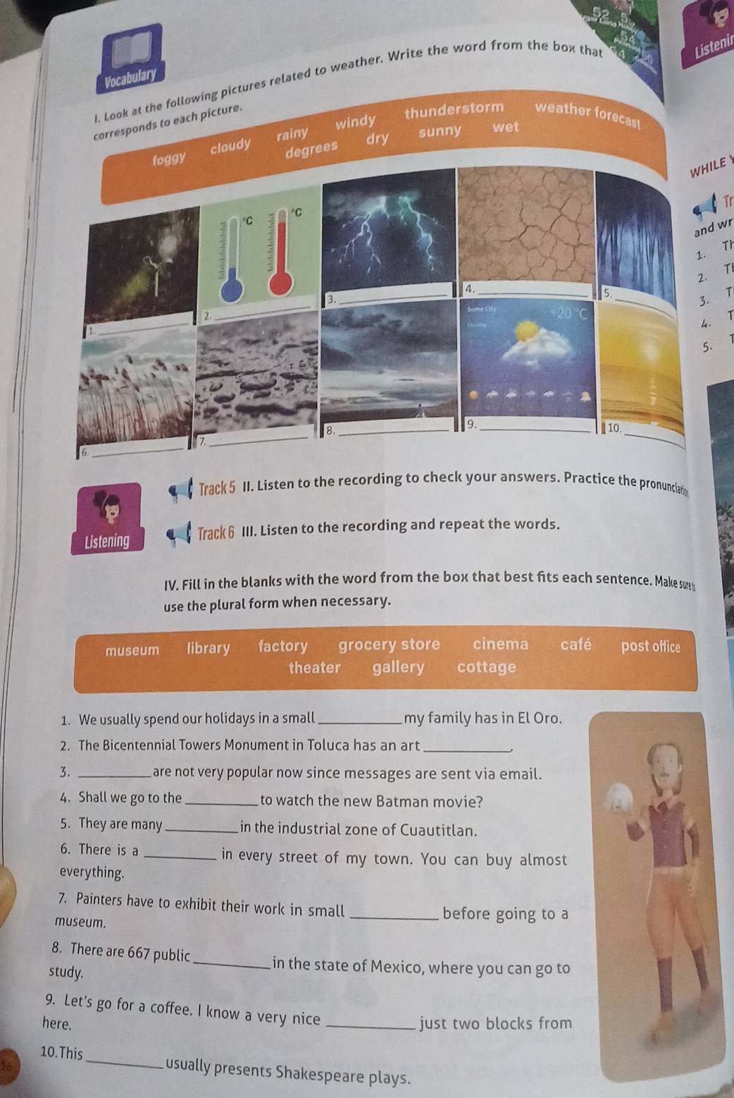 Vocabulary
I_Look at the following pictures related to weather. Write the word from the box tha
Listenir
windy thunderstorm weather forecas!
corresponds to each picture.
rainy
dry sunny wet
WHILE Y
Tr
and wr
1. Th
2. TI
3. T
1
Track 5 II. Listen to the recording to check your answers. Practice the pronunciat
Listening Track 6 III. Listen to the recording and repeat the words.
IV. Fill in the blanks with the word from the box that best fits each sentence. Make surem
use the plural form when necessary.
museum library factory grocery store cinema café post office
theater gallery cottage
1. We usually spend our holidays in a small _my family has in El Oro.
2. The Bicentennial Towers Monument in Toluca has an art_
3. _are not very popular now since messages are sent via email.
4. Shall we go to the_ to watch the new Batman movie?
5. They are many_ in the industrial zone of Cuautitlan.
6. There is a _in every street of my town. You can buy almost
everything.
7. Painters have to exhibit their work in small
museum.
_before going to a
8. There are 667 public_
in the state of Mexico, where you can go to
study.
9. Let's go for a coffee. l know a very nice
here. _just two blocks from
10. This_ usually presents Shakespeare plays.
16
