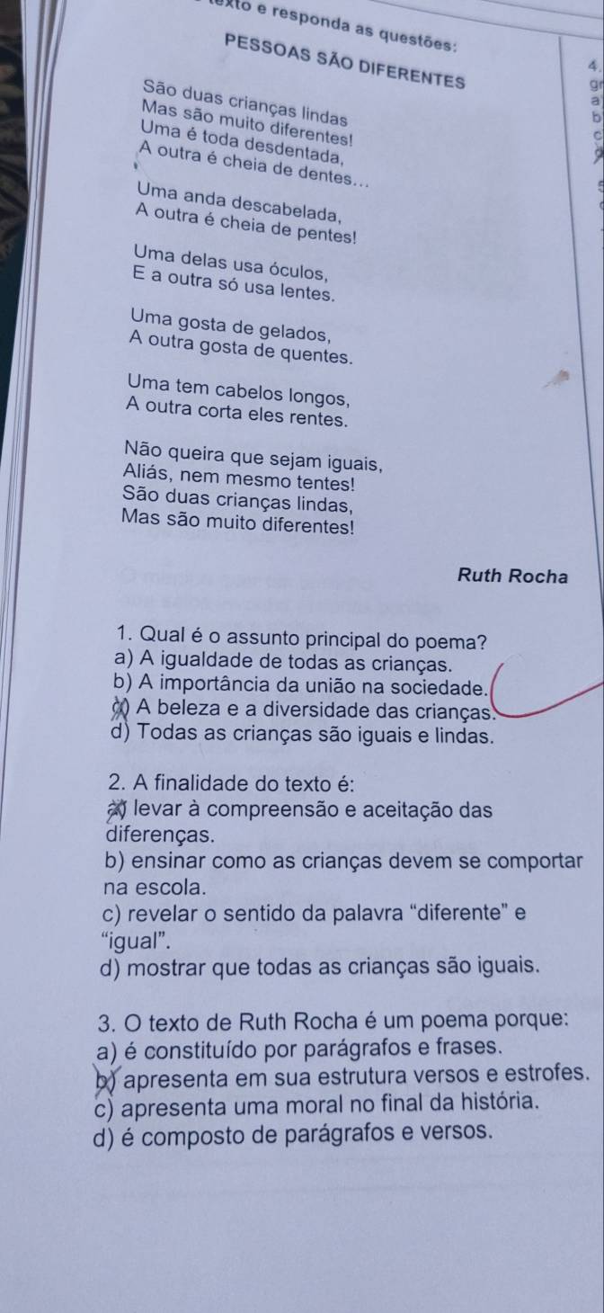 exto e responda as questões:
PESSOAS SÃo DIFERENTES
4.
gr
São duas crianças lindas
Mas são muito diferentes!
C
Uma é toda desdentada,
A outra é cheia de dentes...
Uma anda descabelada,
A outra é cheia de pentes!
Uma delas usa óculos,
E a outra só usa lentes.
Uma gosta de gelados,
A outra gosta de quentes.
Uma tem cabelos longos,
A outra corta eles rentes.
Não queira que sejam iguais,
Aliás, nem mesmo tentes!
São duas crianças lindas,
Mas são muito diferentes!
Ruth Rocha
1. Qual é o assunto principal do poema?
a) A igualdade de todas as crianças.
b) A importância da união na sociedade.
() A beleza e a diversidade das crianças.
d) Todas as crianças são iguais e lindas.
2. A finalidade do texto é:
) levar à compreensão e aceitação das
diferenças.
b) ensinar como as crianças devem se comportar
na escola.
c) revelar o sentido da palavra “diferente” e
“igual”.
d) mostrar que todas as crianças são iguais.
3. O texto de Ruth Rocha é um poema porque:
(a) é constituído por parágrafos e frases.
b) apresenta em sua estrutura versos e estrofes.
c) apresenta uma moral no final da história.
d) é composto de parágrafos e versos.