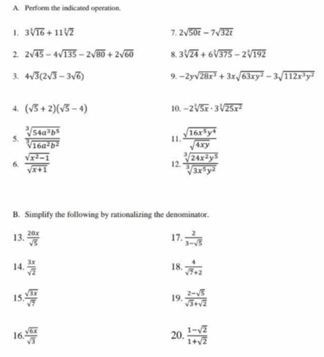 Perform the indicated operation. 
1. 3sqrt[3](16)+11sqrt[3](2) 7. 2sqrt(50t)-7sqrt(32t)
2. 2sqrt(45)-4sqrt(135)-2sqrt(80)+2sqrt(60) 8. 3sqrt[3](24)+6sqrt[3](375)-2sqrt[3](192)
3. 4sqrt(3)(2sqrt(3)-3sqrt(6)) 9. -2ysqrt(28x^3)+3xsqrt(63xy^2)-3sqrt(112x^3y^2)
4. (sqrt(5)+2)(sqrt(5)-4) 10. -2sqrt[3](5x)· 3sqrt[3](25x^2)
5.  sqrt[3](54a^3b^5)/sqrt[3](16a^2b^2)  11.  sqrt(16x^5y^4)/sqrt(4xy) 
6.  (sqrt(x^2-1))/sqrt(x+1)  12.  sqrt[3](24x^2y^5)/sqrt[3](3x^5y^2) 
B. Simplify the following by rationalizing the denominator. 
13.  20x/sqrt(5)  17.  2/3-sqrt(5) 
14.  3x/sqrt(2)  18.  4/sqrt(7)+2 
15  sqrt(3x)/sqrt(7)  19.  (2-sqrt(5))/sqrt(3)+sqrt(2) 
16  sqrt(6x)/sqrt(3)  20.  (1-sqrt(2))/1+sqrt(2) 