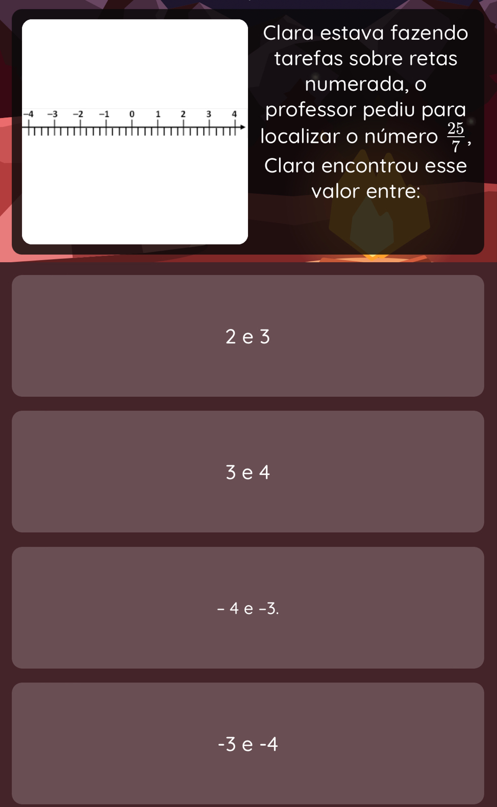 Clara estava fazendo
tarefas sobre retas
numerada, o
professor pediu para
localizar o número  25/7 
Clara encontrou esse
valor entre:
2 e 3
3 e 4
- 4 e -3.
-3 e -4