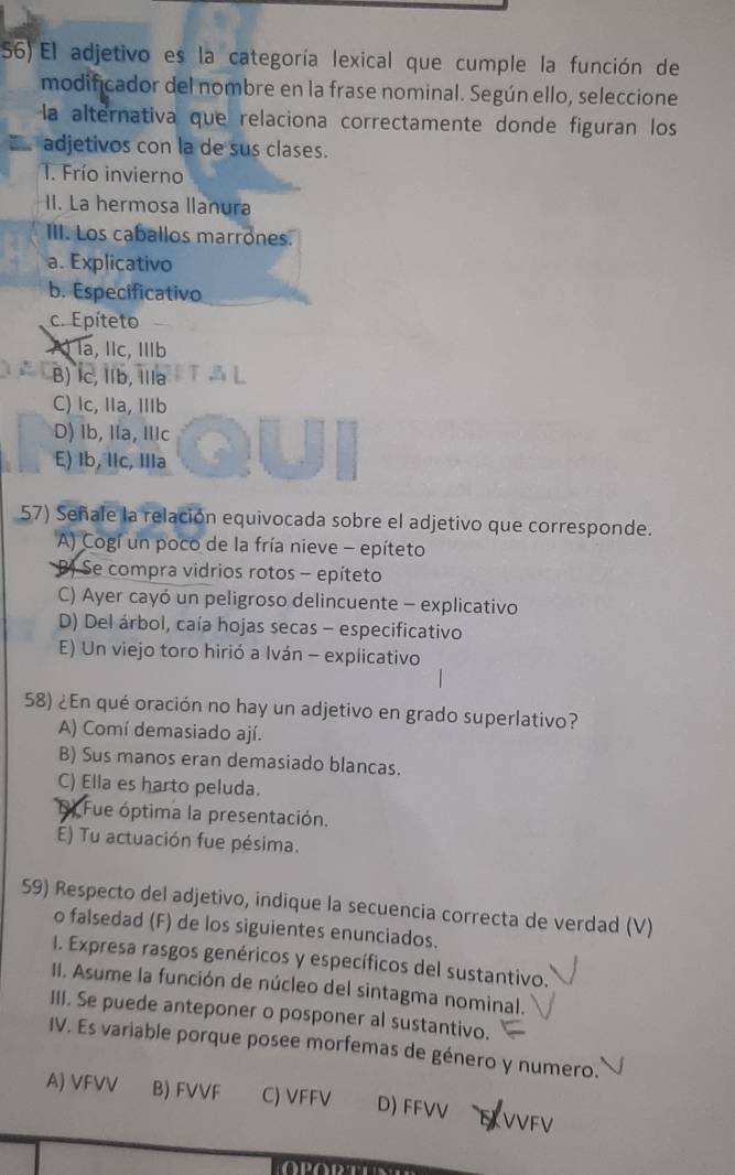 El adjetivo es la categoría lexical que cumple la función de
modificador del nombre en la frase nominal. Según ello, seleccione
la alternativa que relaciona correctamente donde figuran los
adjetivos con la de sus clases.
1. Frío invierno
II. La hermosa llanura
III. Los caballos marrones.
a. Explicativo
b. Especificativo
c. Epíteto
AÀ la, IIc, IIb
B) Ic, IIb, Illa
C) Ic, IIa, IIb
D) Ib, IIa, IIc
E) Ib, lIc, IIIa
57) Señale la relación equivocada sobre el adjetivo que corresponde.
A) Cogí un poco de la fría nieve - epíteto
B) Se compra vidrios rotos - epíteto
C) Ayer cayó un peligroso delincuente - explicativo
D) Del árbol, caía hojas secas - especificativo
E) Un viejo toro hirió a Iván - explicativo
58) ¿En qué oración no hay un adjetivo en grado superlativo?
A) Comí demasiado ají.
B) Sus manos eran demasiado blancas.
C) Ella es harto peluda.
Fue óptima la presentación.
É) Tu actuación fue pésima.
59) Respecto del adjetivo, indique la secuencia correcta de verdad (V)
o falsedad (F) de los siguientes enunciados.
I. Expresa rasgos genéricos y específicos del sustantivo.
II. Asume la función de núcleo del sintagma nominal.
III. Se puede anteponer o posponer al sustantivo.
IV. Es variable porque posee morfemas de género y numero.
A) VFVV B) FVVF C) VFFV D) FFVV VVFV