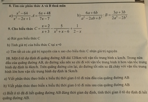 Tìm các phân thức A và B thoả mãn 
a)  (x^2-64)/x^2-2x+1 .A= (6x+48)/7x-7  b)  (6a+6b)/a^2-2ab+b^2 :B= (3a+3b)/2a^3-2b^3 
9. Cho biểu thức C= x=2/x+3 - 5/x^2+x-6 + 1/2-x 
a) Rút gọn biểu thức C
b) Tính giá trị của biểu thức C tại x=0
c) Tìm tất cả các giá trị nguyên của x sao cho biểu thức C nhận giá trị nguyên 
10. Một ô tô dự định đi quãng đường AB dài 120km với vận tốc trung bình x km/h. Trong nửa 
đầu của quãng đường AB, do đường xấu nên xe chi đi với vận tốc trung bình ít hơn vận tốc trung 
bình dự định là 4km/h. Trên quãng đường còn lại, do đường tốt nên xe đã cháy với vận tốc trung 
bình lớn hơn vận tốc trung bình dự định là 5km/h
a) Viết phân thức theo biến x biểu thị thời gian ô tô đi nửa đầu của quãng đường AB
b) Viết phân thức theo biến x biểu thị thời gian ô tô đi nửa sau của quãng đường AB
c) Biết ô tô đã đi hết quãng đường AB đúng thời gian dự định, tính thời gian ô tô dự định đi hết 
quãng đường AB,