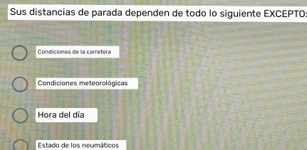 Sus distancias de parada dependen de todo lo siguiente EXCEPTO: 
Condiciones de la carretera 
Condiciones meteorológicas 
Hora del día 
Estado de los neumáticos