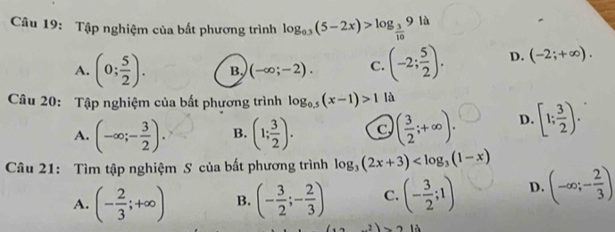 Tập nghiệm của bất phương trình log _0.3(5-2x)>log _ 3/10 9 là
A. (0; 5/2 ). B. (-∈fty ;-2). C. (-2; 5/2 ). D. (-2;+∈fty ). 
Câu 20: Tập nghiệm của bất phương trình log _0.5(x-1)>1 là
A. (-∈fty ;- 3/2 ). B. (1; 3/2 ). C ( 3/2 ;+∈fty ). D. [1; 3/2 ). 
Câu 21: Tìm tập nghiệm S của bất phương trình log _3(2x+3)
A. (- 2/3 ;+∈fty ) B. (- 3/2 ;- 2/3 ) C. (- 3/2 ;1) D. (-∈fty ;- 2/3 )
13