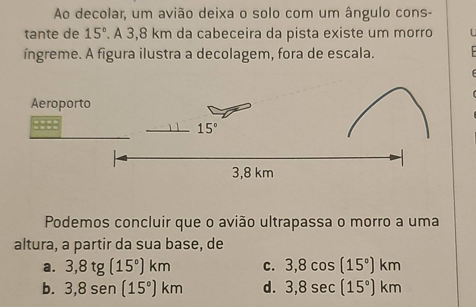 Ao decolar, um avião deixa o solo com um ângulo cons-
tante de 15°. A 3,8 km da cabeceira da pista existe um morro U
íngreme. A figura ilustra a decolagem, fora de escala.
Podemos concluir que o avião ultrapassa o morro a uma
altura, a partir da sua base, de
a. 3,8tg(15°)km C. 3,8cos (15°)km
b. 3,8sen (15°)km d. 3,8sec (15°)km