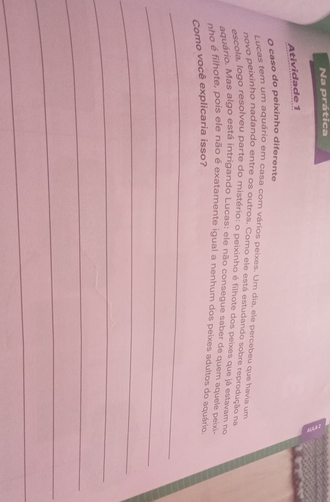 Na prática 
Atividade 1 
O caso do peixinho diferente 
Lucas tem um aquário em casa com vários peixes. Um dia, ele percebeu que havia um 
novo peixinho nadando entre os outros. Como ele está estudando sobre reprodução na 
escola, logo resolveu parte do mistério: o peixinho é filhote dos peixes que já estavam no 
aquário. Mas algo está intrigando Lucas: ele não consegue saber de quem aquele peixi- 
nho é filhote, pois ele não é exatamente igual a nenhum dos peixes adultos do aquário. 
Como você explicaria isso? 
_ 
_ 
_ 
_ 
_ 
_ 
_