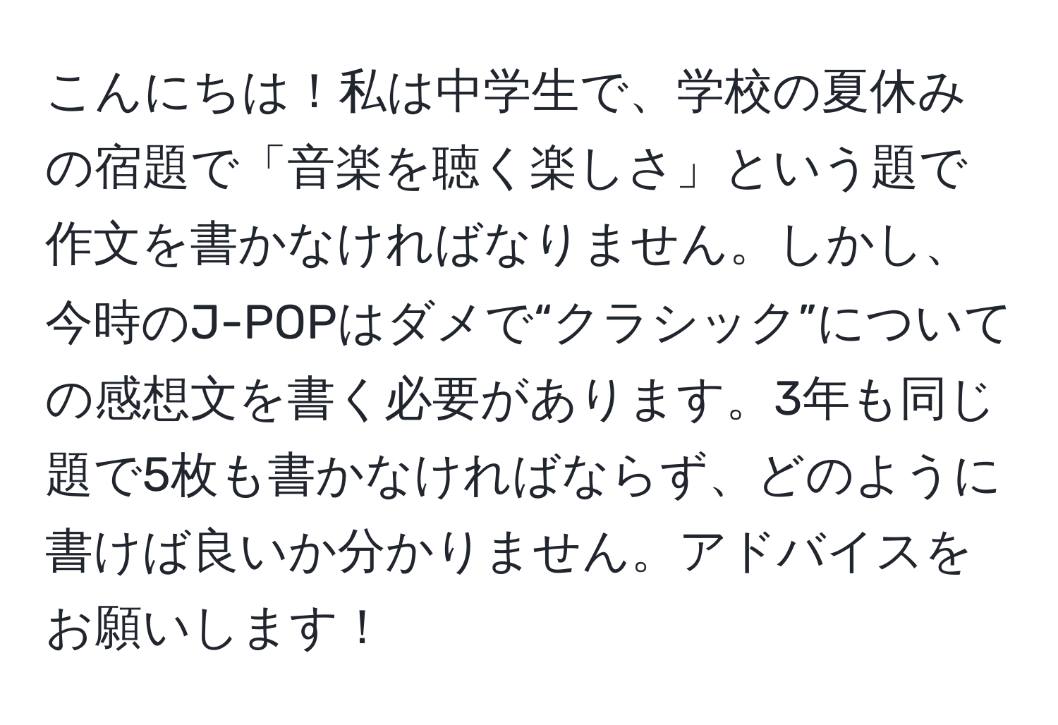 こんにちは！私は中学生で、学校の夏休みの宿題で「音楽を聴く楽しさ」という題で作文を書かなければなりません。しかし、今時のJ-POPはダメで“クラシック”についての感想文を書く必要があります。3年も同じ題で5枚も書かなければならず、どのように書けば良いか分かりません。アドバイスをお願いします！