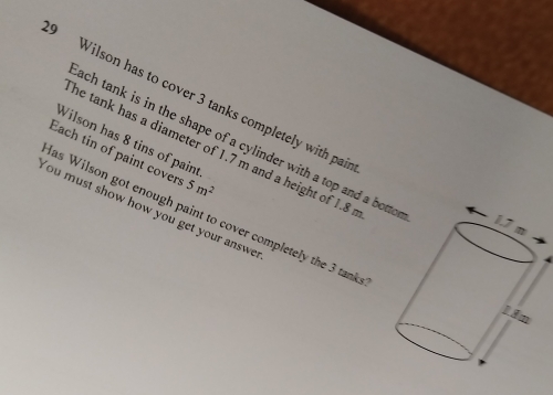 Wilson has to cover 3 tanks completely with pai 
Wilson has 8 tins of pain 
ach tank is in the shape of a cylinder with a top and a bo 
he tank has a diameter of 1.7 m and a height of 1.8
Each tin of paint cover 5m^2
You must show how you get your answe 
as Wilson got enough paint to cover completely the 3 tank