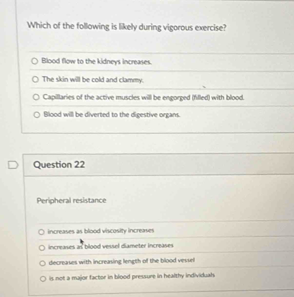 Which of the following is likely during vigorous exercise?
Blood flow to the kidneys increases.
The skin will be cold and clammy.
Capillaries of the active muscles will be engorged (filled) with blood.
Blood will be diverted to the digestive organs.
Question 22
Peripheral resistance
increases as blood viscosity increases
increases as blood vessel diameter increases
decreases with increasing length of the blood vessel
is not a major factor in blood pressure in healthy individuals