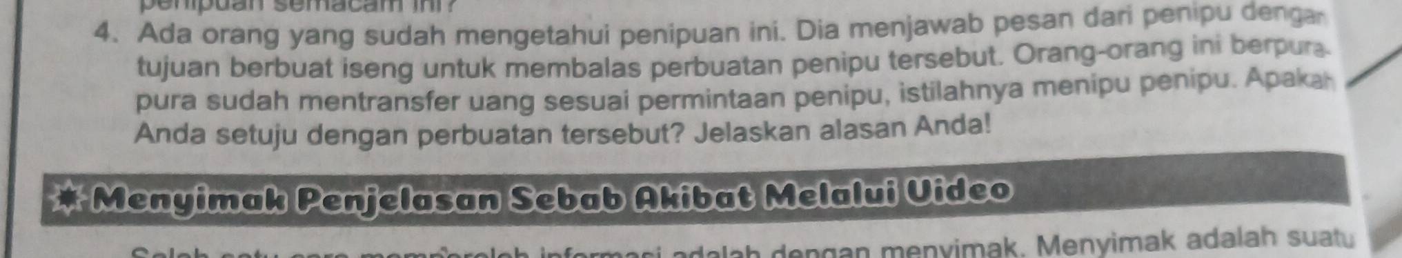 penpuan semacam in ? 
4. Ada orang yang sudah mengetahui penipuan ini. Dia menjawab pesan dari penipu denga 
tujuan berbuat iseng untuk membalas perbuatan penipu tersebut. Orang-orang ini berpura 
pura sudah mentransfer uang sesuai permintaan penipu, istilahnya menipu penipu. Apaka 
Anda setuju dengan perbuatan tersebut? Jelaskan alasan Anda! 
* Menyimak Penjelasan Sebab Akibat Melalui Uideo 
dalah dengan menyimak. Menyimak adalah suaty