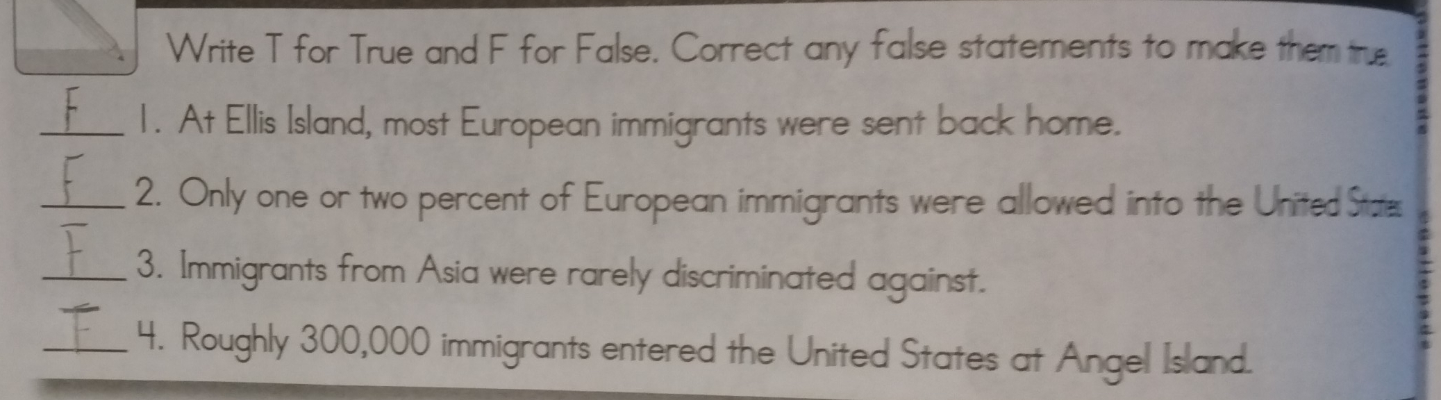 Write T for True and F for False. Correct any false statements to make them true 
_1. At Ellis Island, most European immigrants were sent back home. 
_2. Only one or two percent of European immigrants were allowed into the United States 
_3. Immigrants from Asia were rarely discriminated against. 
_4. Roughly 300,000 immigrants entered the United States at Angel Island.