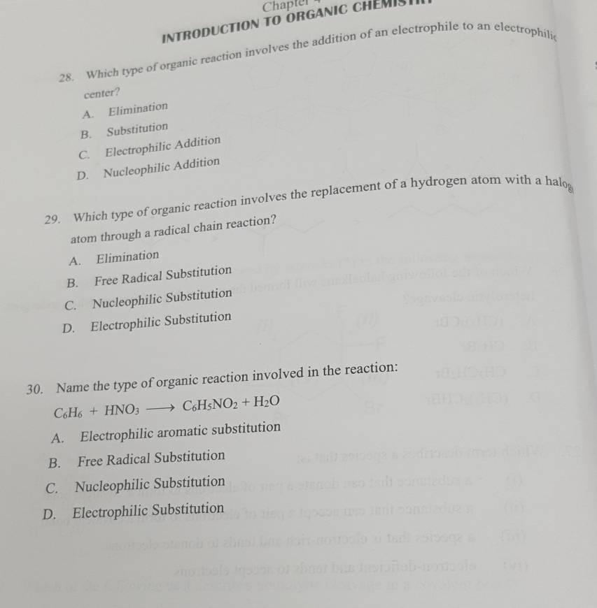 Chapter
INTRODUCTION TO ORGANIC CHEMIST
28. Which type of organic reaction involves the addition of an electrophile to an electrophilic
center?
A. Elimination
B. Substitution
C. Electrophilic Addition
D. Nucleophilic Addition
29. Which type of organic reaction involves the replacement of a hydrogen atom with a halog
atom through a radical chain reaction?
A. Elimination
B. Free Radical Substitution
C. Nucleophilic Substitution
D. Electrophilic Substitution
30. Name the type of organic reaction involved in the reaction:
C_6H_6+HNO_3to C_6H_5NO_2+H_2O
A. Electrophilic aromatic substitution
B. Free Radical Substitution
C. Nucleophilic Substitution
D. Electrophilic Substitution