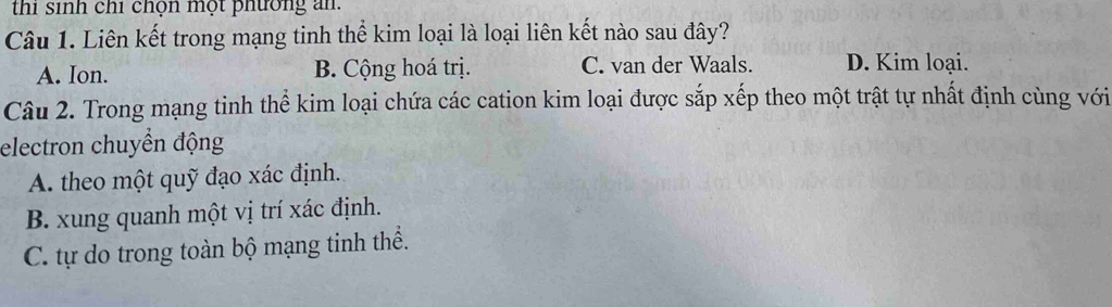 thi sinh chỉ chọn một phường an.
Câu 1. Liên kết trong mạng tinh thể kim loại là loại liên kết nào sau đây?
A. Ion. B. Cộng hoá trị. C. van der Waals. D. Kim loại.
Câu 2. Trong mạng tinh thể kim loại chứa các cation kim loại được sắp xếp theo một trật tự nhất định cùng với
electron chuyền động
A. theo một quỹ đạo xác định.
B. xung quanh một vị trí xác định.
C. tự do trong toàn bộ mạng tinh thể.