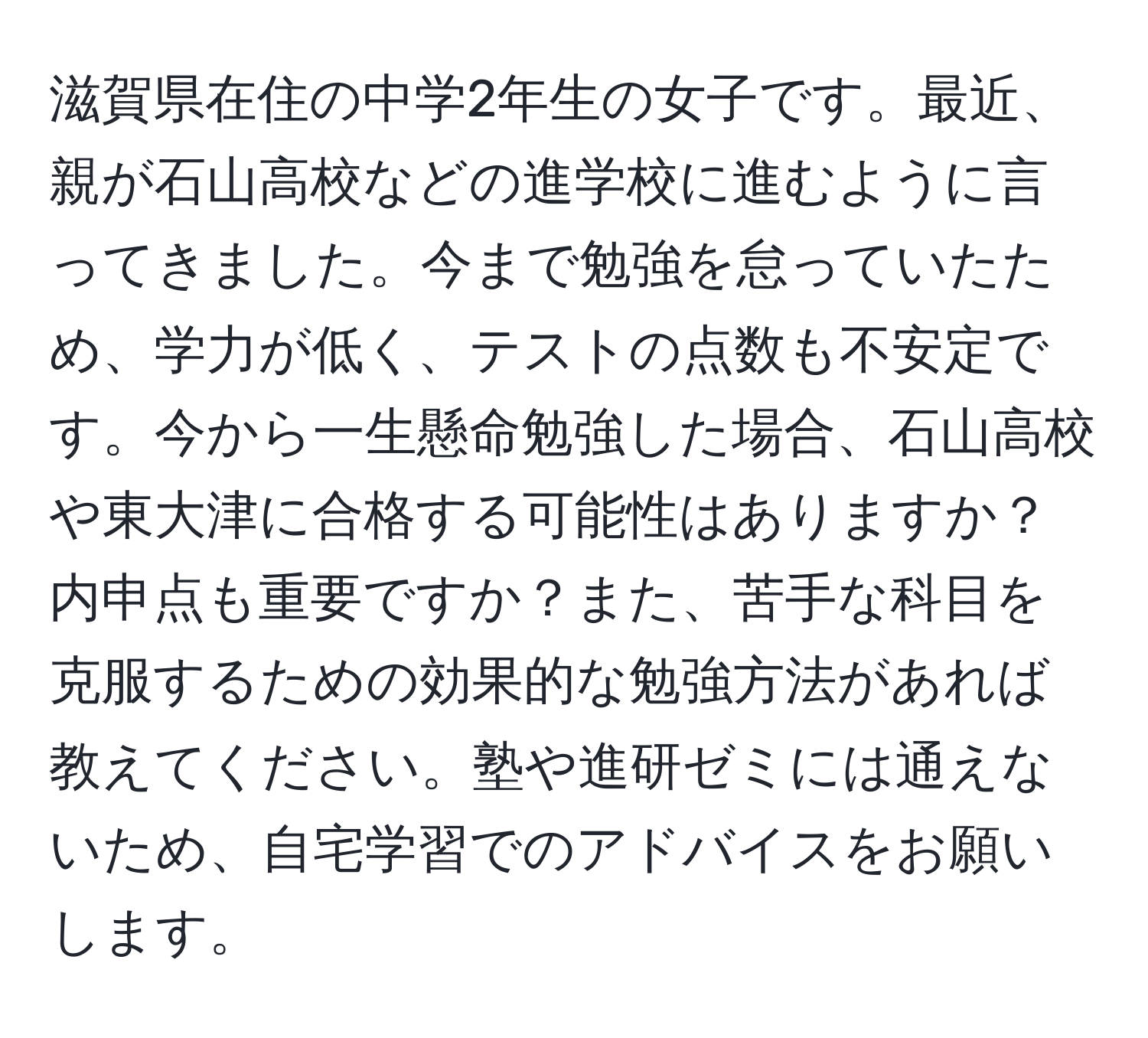 滋賀県在住の中学2年生の女子です。最近、親が石山高校などの進学校に進むように言ってきました。今まで勉強を怠っていたため、学力が低く、テストの点数も不安定です。今から一生懸命勉強した場合、石山高校や東大津に合格する可能性はありますか？内申点も重要ですか？また、苦手な科目を克服するための効果的な勉強方法があれば教えてください。塾や進研ゼミには通えないため、自宅学習でのアドバイスをお願いします。