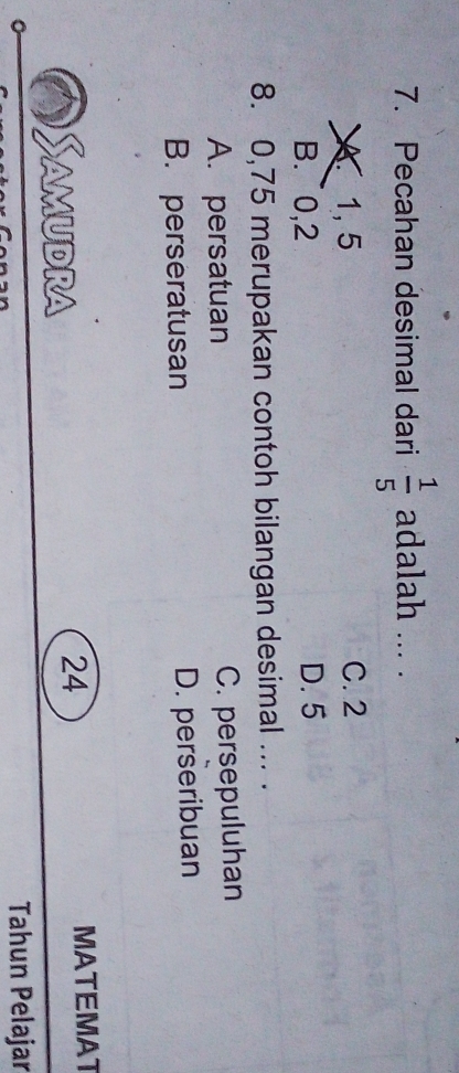 Pecahan desimal dari  1/5  adalah ... .
1, 5 C. 2
B. ~0, 2 D. 5
8. 0, 75 merupakan contoh bilangan desimal ... .
A. persatuan C. persepuluhan
B. perseratusan D. perseribuan
Samudra MATEMAT
24
Tahun Pelajar