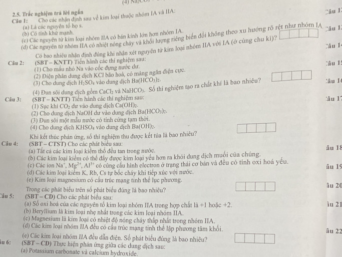 Trắc nghiệm trã lời ngắn
Câu 1: Cho các nhận định sau về kim loại thuộc nhóm IA và IIA:
Câu 1
(a) Là các nguyên tổ họ s.
(b) Có tinh khử mạnh.
(c) Các nguyên từ kím loại nhóm IIA có bán kinh lớn hơn nhóm IA. Câu l
(d) Các nguyên tử nhóm IIA có nhiệt nóng chảy và khối lượng riêng biển đổi không theo xu hướng rõ rệt như nhóm IA
Câu 1
Có bao nhiêu nhận định đúng khi nhận xét nguyên tử kim loại nhóm IIA với IA (ở cùng chu kì)?
Câu 2:     (SBT - KNTT) Tiền hành các thí nghiệm sau:
(1) Cho mẫu nhỏ Na vào cốc đựng nước dư.
(2) Điện phân dung dịch KCl bão hoà, có mảng ngăn điện cực. Câu 1:
(3) Cho dung dịch H_2SO_4 vào dung dịch Ba(HCO_3)_2.
(4) Đun sôi dung dịch gồm CaCl_2 và NaHCO_3 Số thí nghiệm tạo ra chất khí là bao nhiêu? :âu 1
Câu 3: (SBT - KNTT) Tiến hành các thí nghiệm sau: 'âu 1'
(1) Sục khí CO_2 dư vào dung dịch Ca(OH)_2.
(2) Cho dung dịch NaOH dư vào dung dịch Ba(HCO_3)_2.
(3) Đun sôi một mẫu nước có tính cứng tạm thời.
(4) Cho dung dịch KHSO₄ vào dung dịch Ba(OH)_2.
Khi kết thúc phản ứng, số thí nghiệm thu được kết tủa là bao nhiêu?
Câu 4: (SBT - CTST) Cho các phát biểu sau:
(a) Tất cá các kim loại kiềm thổ đều tan trong nước. âu 18
(b) Các kim loại kiểm có thể đầy được kim loại yếu hơn ra khỏi dung dịch muối của chúng.
(c) Các ion Na^+ Mg^(2+),Al^(3+) có cùng cấu hình electron ở trạng thái cơ bản và đều có tính oxi hoá yều.
(d) Các kim loại kiểm K, Rb, Cs tự bốc cháy khi tiếp xúc với nước. âu 19
(e) Kim loại magnesium có cấu trúc mạng tinh thể lục phương. âu 20
Trong các phát biểu trên số phát biểu đúng là bao nhiêu?
Câu 5: (SBT - CD) Cho các phát biểu sau:
(a) Số oxi hoá của các nguyên tố kim loại nhóm IIA trong hợp chất là +1 hoặc +2. ìu 21
(b) Beryllium là kim loại nhẹ nhất trong các kim loại nhóm IIA.
(c) Magnesium là kim loại có nhiệt độ nóng chảy thấp nhất trong nhóm IIA.
(d) Các kim loại nhóm IIA đều có cầu trúc mạng tinh thể lập phương tâm khối. âu 22
(e) Các kim loại nhóm IIA đều dẫn điện. Số phát biểu đủng là bao nhiêu?
u 6: (SBT - CD) Thực hiện phản ứng giữa các dung dịch sau:
(a) Potassium carbonate và calcium hydroxide.