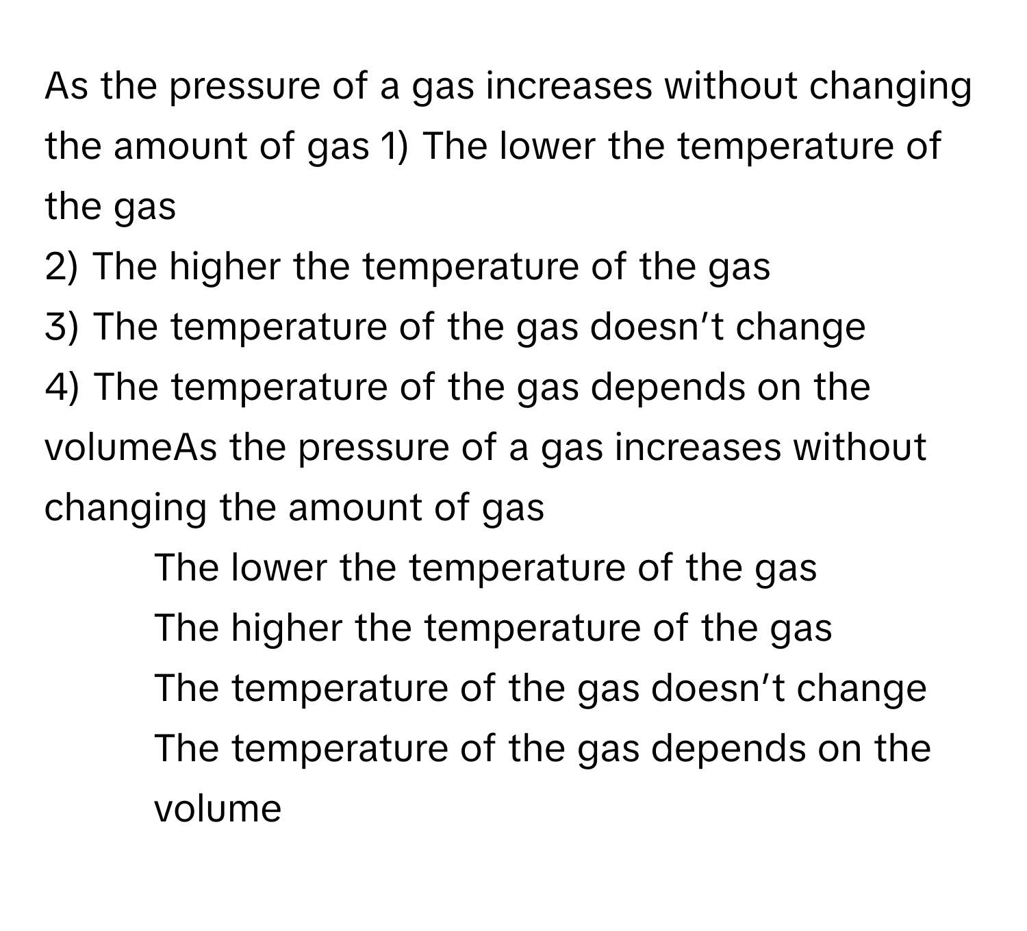 As the pressure of a gas increases without changing the amount of gas  1) The lower the temperature of the gas
2) The higher the temperature of the gas
3) The temperature of the gas doesn’t change
4) The temperature of the gas depends on the volumeAs the pressure of a gas increases without changing the amount of gas
1) The lower the temperature of the gas
2) The higher the temperature of the gas
3) The temperature of the gas doesn’t change
4) The temperature of the gas depends on the volume