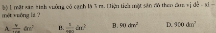 mặt sản hình vuông có cạnh là 3 m. Diện tích mặt sản đó theo đơn vị de^(frac 1)e-xi- 
mét vuông là ?
A.  9/100 dm^2 B.  1/900 dm^2 B. 90dm^2 D. 900dm^2