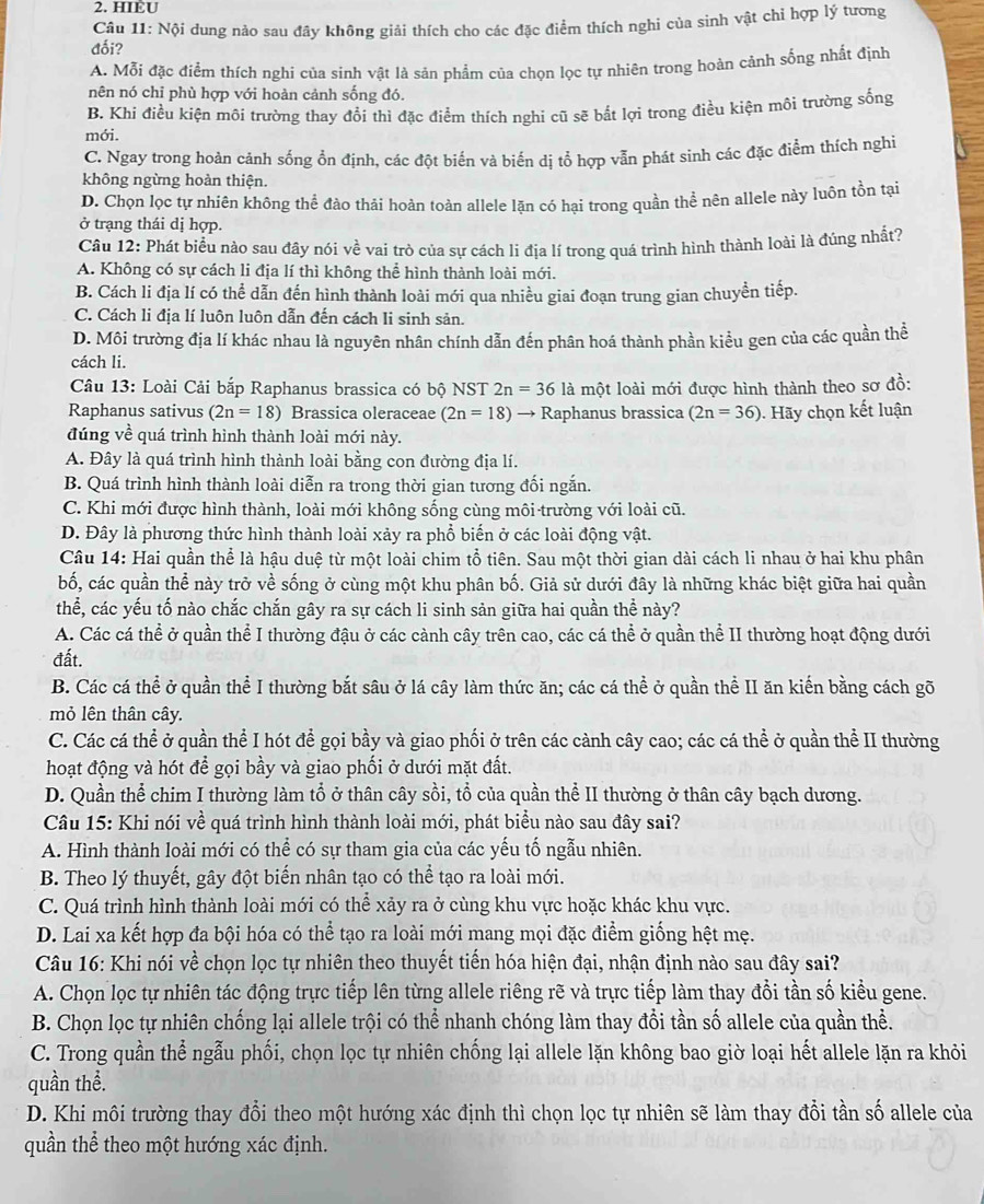 HIÈU
Câu 11: Nội dung nảo sau đầy không giải thích cho các đặc điểm thích nghi của sinh vật chỉ hợp lý tương
đối?
A. Mỗi đặc điểm thích nghi của sinh vật là sản phẩm của chọn lọc tự nhiên trong hoàn cảnh sống nhất định
nên nó chỉ phù hợp với hoàn cảnh sống đó.
B. Khi điều kiện môi trường thay đổi thì đặc điểm thích nghi cũ sẽ bắt lợi trong điều kiện môi trường sống
mới.
C. Ngay trong hoàn cảnh sống ổn định, các đột biến và biến dị tổ hợp vẫn phát sình các đặc điểm thích nghi
không ngừng hoàn thiện.
D. Chọn lọc tự nhiên không thể đào thải hoàn toàn allele lặn có hại trong quần thể nên allele này luôn tồn tại
ở trạng thái dị hợp.
Câu 12: Phát biểu nào sau đây nói về vai trò của sự cách li địa lí trong quá trình hình thành loài là đúng nhất?
A. Không có sự cách li địa lí thì không thể hình thành loài mới.
B. Cách li địa lí có thể dẫn đến hình thành loài mới qua nhiều giai đoạn trung gian chuyền tiếp.
C. Cách li địa lí luôn luôn dẫn đến cách li sinh sản.
D. Môi trường địa lí khác nhau là nguyên nhân chính dẫn đến phân hoá thành phần kiểu gen của các quần thể
cách li.
Câu 13: Loài Cải bắp Raphanus brassica có bộ NST 2n=36 là một loài mới được hình thành theo sơ đồ:
Raphanus sativus (2n=18) Brassica oleraceae (2n=18) to Raphanus brassica (2n=36). Hãy chọn kết luận
đúng về quá trình hình thành loài mới này.
A. Đây là quá trình hình thành loài bằng con đường địa lí.
B. Quá trình hình thành loài diễn ra trong thời gian tương đối ngắn.
C. Khi mới được hình thành, loài mới không sống cùng môi trường với loài cũ.
D. Đây là phương thức hình thành loài xảy ra phổ biến ở các loài động vật.
Câu 14: Hai quần thể là hậu duệ từ một loài chim tổ tiên. Sau một thời gian dài cách li nhau ở hai khu phân
bố, các quần thể này trở về sống ở cùng một khu phân bố. Giả sử dưới đây là những khác biệt giữa hai quần
thể, các yếu tố nào chắc chắn gây ra sự cách li sinh sản giữa hai quần thể này?
A. Các cá thể ở quần thể I thường đậu ở các cành cây trên cao, các cá thể ở quần thể II thường hoạt động dưới
đất.
B. Các cá thể ở quần thể I thường bắt sâu ở lá cây làm thức ăn; các cá thể ở quần thể II ăn kiến bằng cách gõ
mỏ lên thân cây.
C. Các cá thể ở quần thể I hót để gọi bầy và giao phối ở trên các cành cây cao; các cá thể ở quần thể II thường
hoạt động và hót để gọi bầy và giao phối ở dưới mặt đất.
D. Quần thể chim I thường làm tổ ở thân cây sồi, tổ của quần thể II thường ở thân cây bạch dương.
Câu 15: Khi nói về quá trình hình thành loài mới, phát biểu nào sau đây sai?
A. Hình thành loài mới có thể có sự tham gia của các yếu tố ngẫu nhiên.
B. Theo lý thuyết, gây đột biến nhân tạo có thể tạo ra loài mới.
C. Quá trình hình thành loài mới có thể xảy ra ở cùng khu vực hoặc khác khu vực.
D. Lai xa kết hợp đa bội hóa có thể tạo ra loài mới mang mọi đặc điểm giống hệt mẹ.
Câu 16: Khi nói về chọn lọc tự nhiên theo thuyết tiến hóa hiện đại, nhận định nào sau đây sai?
A. Chọn lọc tự nhiên tác động trực tiếp lên từng allele riêng rẽ và trực tiếp làm thay đổi tần số kiểu gene.
B. Chọn lọc tự nhiên chống lại allele trội có thể nhanh chóng làm thay đổi tần số allele của quần thể.
C. Trong quần thể ngẫu phối, chọn lọc tự nhiên chống lại allele lặn không bao giờ loại hết allele lặn ra khỏi
quần thể.
D. Khi môi trường thay đổi theo một hướng xác định thì chọn lọc tự nhiên sẽ làm thay đổi tần số allele của
quần thể theo một hướng xác định.