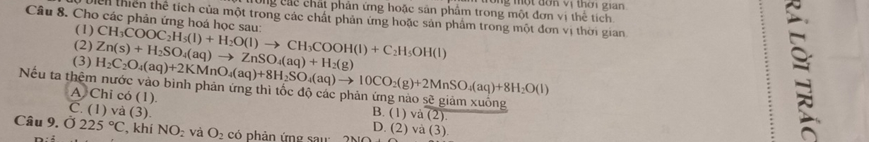 một đơn vị thời gian
Cng các chất phản ứng hoặc sản phẩm trong một đơn vị thể tích
Câu 8. Cho các phản ứng hoá học sau: CH_3COOC_2H_5(l)+H_2O(l)to CH_3COOH(l)+C_2H_5OH(l)
Dich thiên thể tích của một trong các chất phản ứng hoặc sản phẩm trong một đơn vị thời gian
(1)
(2)
(3) H_2C_2O_4(aq)+2KMnO_4(aq)+8H_2SO_4(aq)to 10CO_2(g)+2MnSO_4(aq)+8H_2O(l) Zn(s)+H_2SO_4(aq)to ZnSO_4(aq)+H_2(g)
Nếu ta thêm nước vào bình phản ứng thì tốc độ các phản ứng nào sẽ giảm xuống
A Chi có (1).
B. (1) và (2).
C. (1) và (3). D. (2) và (3).
Câu 9. Ở 225°C , khí NO_2 và O_2 có phản ứng sau 210 
: