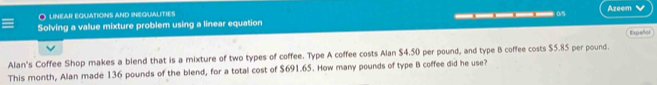 Azeem 
O linear equations and inequalities 
Solving a value mixture problem using a linear equation _____0 Españhol 
Alan's Coffee Shop makes a blend that is a mixture of two types of coffee. Type A coffee costs Alan $4.50 per pound, and type B coffee costs $5.85 per pound. 
This month, Alan made 136 pounds of the blend, for a total cost of $691.65. How many pounds of type B coffee did he use?