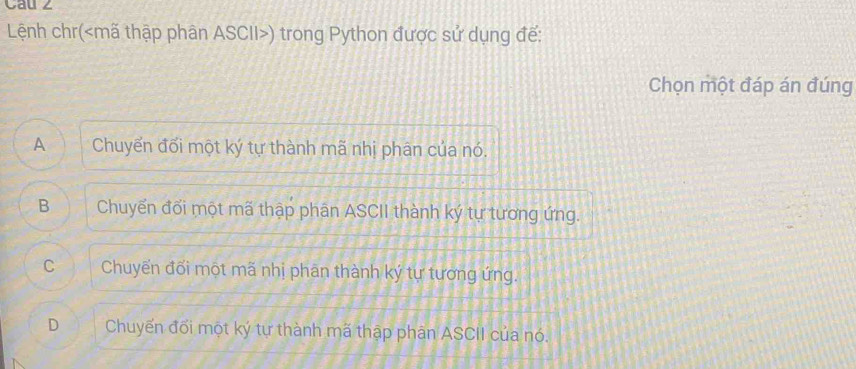 Cau ∠
Lệnh chr( mã thập phân ASCII ) trong Python được sử dụng đế:
Chọn một đáp án đúng
A Chuyển đối một ký tự thành mã nhị phân của nó.
B Chuyến đối một mã thập phân ASCII thành ký tự tương ứng.
C Chuyến đối một mã nhị phân thành ký tự tương ứng.
D Chuyến đối một ký tự thành mã thập phân ASCII của nó.