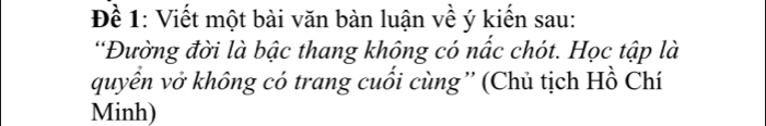 Đề 1: Viết một bài văn bàn luận về ý kiến sau: 
“Đường đời là bậc thang không có nấc chót. Học tập là 
quyển vở không có trang cuối cùng”' (Chủ tịch Hồ Chí 
Minh)