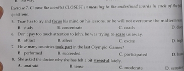 way
Exercise 7. Choose the word(s) CLOSEST in meaning to the underlined words in each of them
questions.
5. Tuan has to try and focus his mind on his lessons, or he will not overcome the midterm
B. study B. concentrate C. coach D. diso
6. Don't pay too much attention to John, he was trying to scare us away
B. attract B. affect C. excite
7. How many countries took part in the last Olympic Games? D. fng
B. performed B. succeeded C. participated D. hasts
8. She asked the doctor why she has felt a bit stressful latelly.
A. unafraid B. tense C. moderate D. sensit