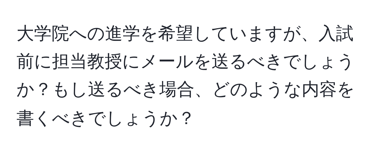 大学院への進学を希望していますが、入試前に担当教授にメールを送るべきでしょうか？もし送るべき場合、どのような内容を書くべきでしょうか？