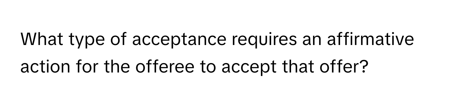 What type of acceptance requires an affirmative action for the offeree to accept that offer?