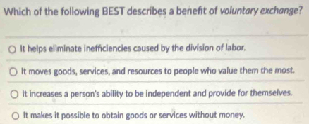 Which of the following BEST describes a beneft of voluntary exchange?
It helps eliminate inefficiencies caused by the division of labor.
It moves goods, services, and resources to people who value them the most.
It increases a person's ability to be independent and provide for themselves.
It makes it possible to obtain goods or services without money.