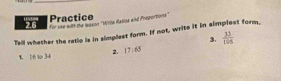 LESSON Practice 
2.6 For use with the lesson "Write Ratios and Proportions" 
Tell whether the ratio is in simplest form. If not, write it in simplest form. 
3.  33/108 
2. 17:65
1. 1 6 to 34