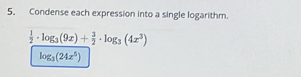 Condense each expression into a single logarithm.
 1/2 · log _3(9x)+ 3/2 · log _3(4x^3)
log _3(24x^5)