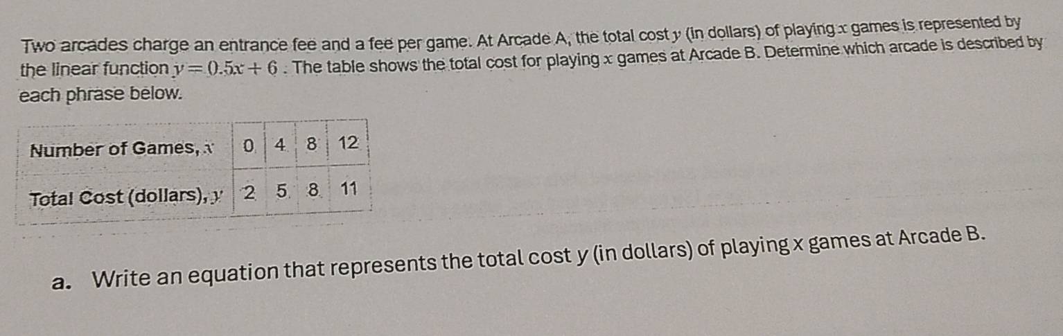 Two arcades charge an entrance fee and a fee per game. At Arcade A, the total cost y (in dollars) of playing x games is represented by 
the linear function y=0.5x+6. The table shows the total cost for playing x games at Arcade B. Determine which arcade is described by 
each phrase below. 
a. Write an equation that represents the total cost y (in dollars) of playing x games at Arcade B.