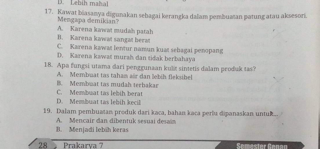 D. Lebih mahal
17. Kawat biasanya digunakan sebagai kerangka dalam pembuatan patung atau aksesori.
Mengapa demikian?
A. Karena kawat mudah patah
B. Karena kawat sangat berat
C. Karena kawat lentur namun kuat sebagai penopang
D. Karena kawat murah dan tidak berbahaya
18. Apa fungsi utama dari penggunaan kulit sintetis dalam produk tas?
A. Membuat tas tahan air dan lebih fleksibel
B. Membuat tas mudah terbakar
C. Membuat tas lebih berat
D. Membuat tas lebih kecil
19. Dalam pembuatan produk dari kaca, bahan kaca perlu dipanaskan untuk...
A. Mencair dan dibentuk sesuai desain
B. Menjadi lebih keras
28 Prakarya 7 Semester Genan