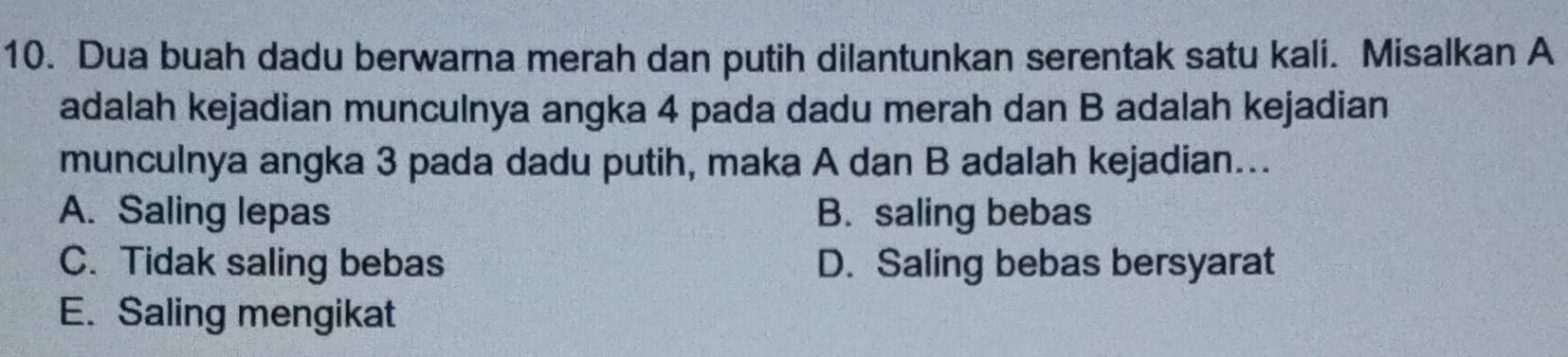 Dua buah dadu berwarna merah dan putih dilantunkan serentak satu kali. Misalkan A
adalah kejadian munculnya angka 4 pada dadu merah dan B adalah kejadian
munculnya angka 3 pada dadu putih, maka A dan B adalah kejadian...
A. Saling lepas B. saling bebas
C. Tidak saling bebas D. Saling bebas bersyarat
E. Saling mengikat