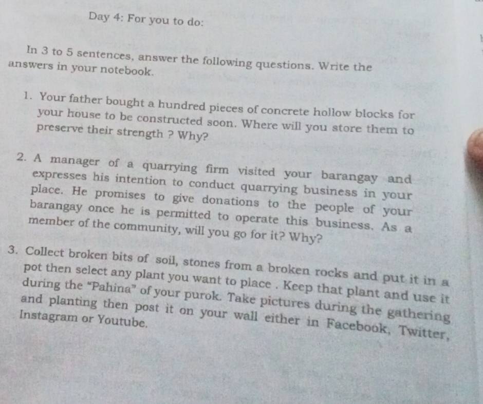 Day 4: For you to do: 
In 3 to 5 sentences, answer the following questions. Write the 
answers in your notebook. 
1. Your father bought a hundred pieces of concrete hollow blocks for 
your house to be constructed soon. Where will you store them to 
preserve their strength ? Why? 
2. A manager of a quarrying firm visited your barangay and 
expresses his intention to conduct quarrying business in your 
place. He promises to give donations to the people of your 
barangay once he is permitted to operate this business. As a 
member of the community, will you go for it? Why? 
3. Collect broken bits of soil, stones from a broken rocks and put it in a 
pot then select any plant you want to place . Keep that plant and use it 
during the “Pahina” of your purok. Take pictures during the gathering 
and planting then post it on your wall either in Facebook, Twitter, 
Instagram or Youtube.