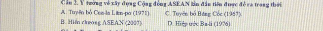 Cầu 2. Y tưởng về xây dựng Cộng đồng ASEAN lần đầu tiên được đề ra trong thời
A. Tuyên bố Cua-la Lăm-pơ (1971). C. Tuyên bố Băng Cốc (1967).
B. Hiển chương ASEAN (2007). D. Hiệp ước Ba-li (1976).