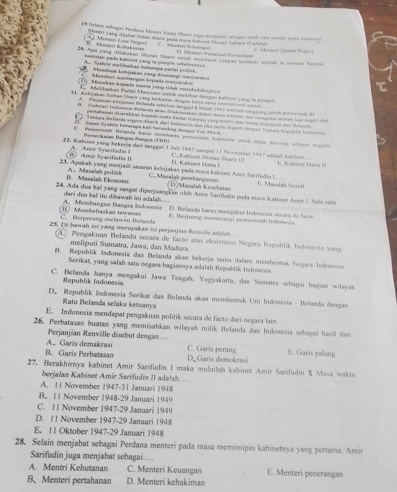 Selain sebagai Perdana Mentri Sutan Sharir juga menjabat sebagai salah satu mentri pada masanya
Mentri yang dijabat Sutan sharir pada masa kabinet Shutan Saharir II adalah
A Menteri Luar Negeri C. Menteri Keuangan
B. Menteri Kehakiman D. Menteri Pertanian/Persediaan E. Menteri Dalam Negeri
20. Apa yang dilakukan Shutan Sharir untuk mendapat simpati kembali setelah ia menuai hanyak
tuntutan pada kabinet yang ia pimpin sebelumnya....
A. Sjahrir melibatkan beberapa partai politik.
Membuat kebijakan yang disenangi masyarakat
Memberi sumbangan kepada masyarakat
D) Menekan kepada massa yang tidak mendudukngnya
E Melibatkan Partai Masyumi untuk melebur dengan kabinet yang ia pimpin.
21. Kebijakan Suthan Sharir yang berkaitan dengan kerja sama international adalah..
A. Pinjaman-pinjaman Belanda sebelum tanggal 8 Maret 1942 menjadi tanggung jawab pemerintah R1
B. Federasi Indonesia-Belanda akan dilaksanakan dalam masa tertentu dan mengenai urusan luar negeri dan
pertahanan diserahkan kepada suatu badan federasi yang terdiri atas orang Indonesia dan Belanda.
C Tentara Belanda segera ditarik dari Indonesia dan jika perlu diganti dengan Tentara Republik Indonesia
D. Sutan Syahrir beberapa kali berunding dengan Van Mook
E. Pemerintah Belanda harus membantu pemerintah Indonesia untuk dapat diterima schagai anggota
Perserikatan Bangsa-Bangsa (PBB)
22. Kabinet yang bekerja dari tanggal 3 Juli 1947 sampai 11 November 1947 adalah kabinet.
A. Amir Syarifudin I C Kabinet Shutan Sharir II!
B Amir Syarifudin II D. Kabinet Hatta l E. Kabinet Hatta 
23. Apakah yang menjadi sasaran kebijakan pada masa kabinet Amir Sarifudin I....
As Masalah politik C. Masalah pembangunan E. Masalah Sosial
B. Masalah Ekonomi D.Masalah Kesehatan
24. Ada dua hal yang sangat diperjuangkan olch Amir Sarifudin pada masa Kabinet Amir I. Sala satu
dari dua hal itu dibawah ini adalah....
A. Membangun Bangsa Indonesia D. Belanda harus mengakui Indonesia secara de facto
B Membebaskan tawanan E. Berjuang memerangi pemerintah Indonesia
C. Berperang melawan Belanda
25. Di bawah ini yang merupakan isi perjanjian Renvile adalah..
A. Pengakuan Belanda secara de facto atas eksistensi Negara Republik Indonesia yang
meliputi Sumatra, Jawa, dan Madura.
B. Republik Indonesia dan Belanda akan bekerja sama dalam membentuk Negara Indonesia
Serikat, yang salah satu negara bagiannya adalah Republik Indonesia
C. Belanda hanya mengakui Jawa Tengah, Yogyakarta, dan Sumatra sebagai bagian wilayah
Republik Indonesia
D. Republik Indonesia Serikat dan Belanda akan membentuk Uni Indonesia - Belanda dengan
Ratu Belanda selaku ketuanya
E. Indonesia mendapat pengakuan politik secara de facto dari negara lain.
26. Perbatasan buatan yang memisahkan wilayah milik Belanda dan Indonesia sebagai hasil dari
Perjanjian Renville disebut dengan….
A. Garis demakrasi C. Garis perang E. Garis palang
B. Garis Perbatasan D Garis demokrasi
27. Berakhirnya kabinet Amir Sarifudin I maka mulailah kabinet Amir Sarifudin I Masa waktu
berjalan Kabinet Amir Sarifudin II adalah....
A. 11 November 1947-31 Januari 1948
B. 11 November 1948-29 Januari 1949
C. 11 November 1947-29 Januari 1949
D. 11 November 1947-29 Januari 1948
E. 11 Oktober 1947-29 Januari 1948
28. Selain menjabat sebagai Perdana menteri pada masa memimipin kabinetnya yang pertama, Amir
Sarifudin juga menjabat sebagai…
A. Mentri Kehutanan C. Menteri Keuangan E. Menteri penerangan
B、Menteri pertahanan D. Menteri kehakiman