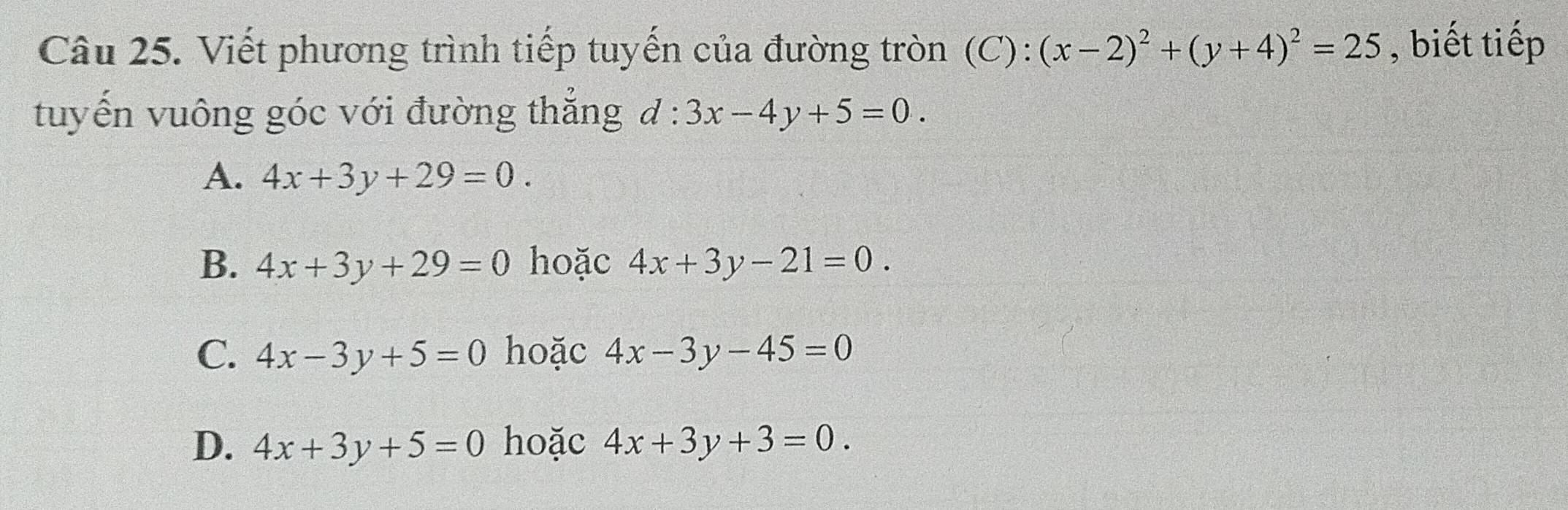 Viết phương trình tiếp tuyến của đường tròn (C): (x-2)^2+(y+4)^2=25 , biết tiếp
tuyến vuông góc với đường thắng d:3x-4y+5=0.
A. 4x+3y+29=0.
B. 4x+3y+29=0 hoặc 4x+3y-21=0.
C. 4x-3y+5=0 hoặc 4x-3y-45=0
D. 4x+3y+5=0 hoặc 4x+3y+3=0.