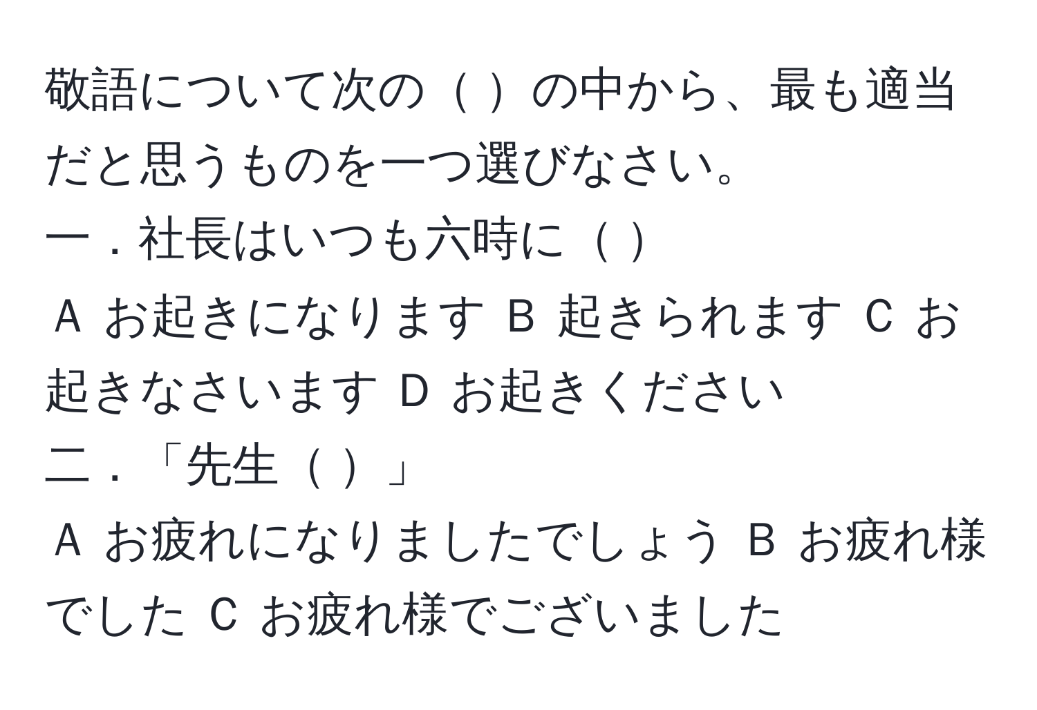 敬語について次の   の中から、最も適当だと思うものを一つ選びなさい。  
一．社長はいつも六時に               
Ａ お起きになります   Ｂ 起きられます  Ｃ お起きなさいます  Ｄ お起きください  
二．「先生            」  
Ａ お疲れになりましたでしょう   Ｂ お疲れ様でした     Ｃ お疲れ様でございました