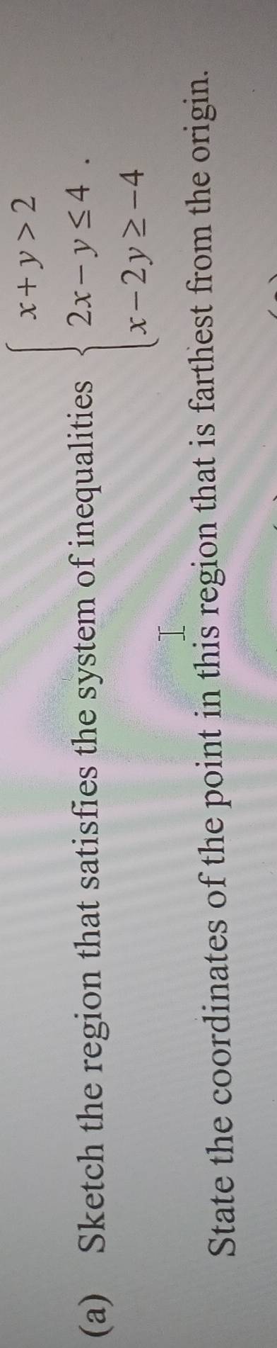 Sketch the region that satisfies the system of inequalities beginarrayl x+y>2 2x-y≤ 4. x-2y≥ -4endarray.
State the coordinates of the point in this region that is farthest from the origin.