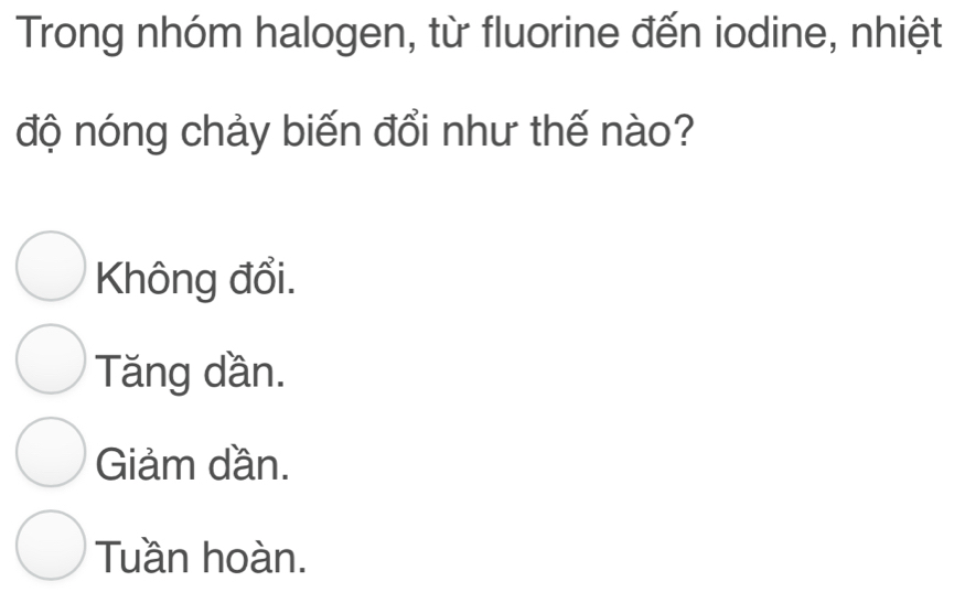 Trong nhóm halogen, từ fluorine đến iodine, nhiệt
độ nóng chảy biến đổi như thế nào?
Không đổi.
Tăng dần.
Giảm dần.
Tuần hoàn.