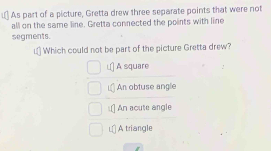 As part of a picture, Gretta drew three separate points that were not
all on the same line. Gretta connected the points with line
segments.
Which could not be part of the picture Gretta drew?
A square
An obtuse angle
An acute angle
A triangle