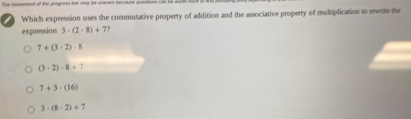 The movement of the progress bar may be uneven because questions can be worth more a 165
Which expression uses the commutative property of addition and the associative property of multiplication to rewrite the
expression 3· (2· 8)+7
7+(3· 2)· 8
(3· 2)· 8+7
7+3· (16)
3· (8· 2)+7